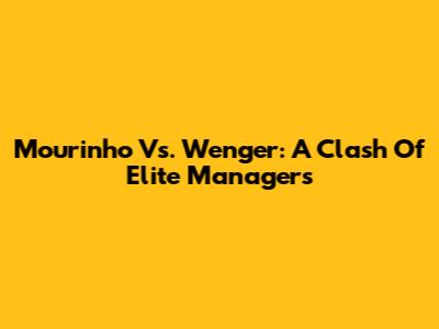 Mourinho Vs. Wenger: A Clash Of Elite Managers