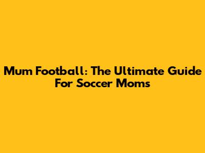 Mum Football: The Ultimate Guide For Soccer Moms