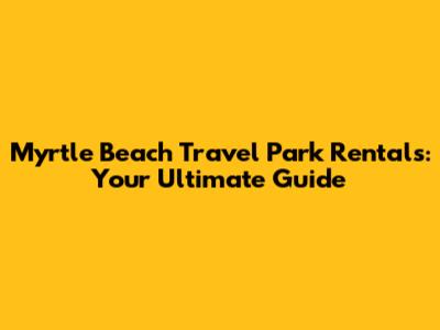 Myrtle Beach Travel Park Rentals: Your Ultimate Guide