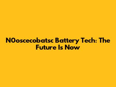 N0oscecobatsc Battery Tech: The Future Is Now