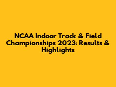 NCAA Indoor Track & Field Championships 2023: Results & Highlights