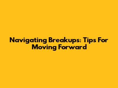 Navigating Breakups: Tips For Moving Forward