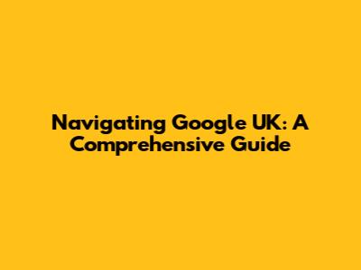 Navigating Google UK: A Comprehensive Guide
