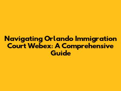Navigating Orlando Immigration Court Webex: A Comprehensive Guide