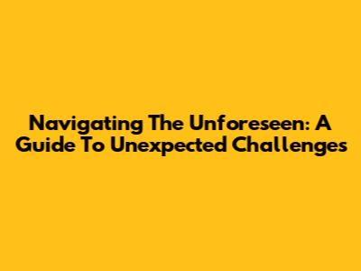 Navigating The Unforeseen: A Guide To Unexpected Challenges