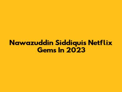 Nawazuddin Siddiqui's Netflix Gems In 2023
