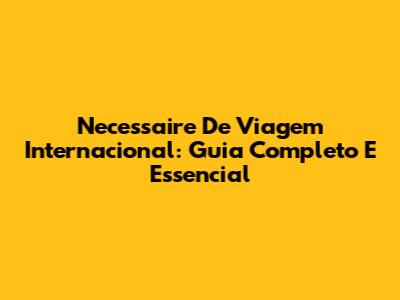 Necessaire De Viagem Internacional: Guia Completo E Essencial