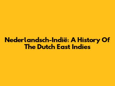 Nederlandsch-Indië: A History Of The Dutch East Indies