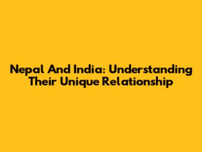 Nepal And India: Understanding Their Unique Relationship