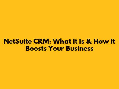NetSuite CRM: What It Is & How It Boosts Your Business