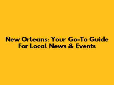 New Orleans: Your Go-To Guide For Local News & Events