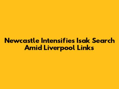 Newcastle Intensifies Isak Search Amid Liverpool Links