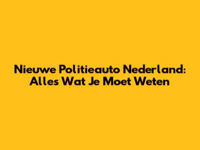 Nieuwe Politieauto Nederland: Alles Wat Je Moet Weten