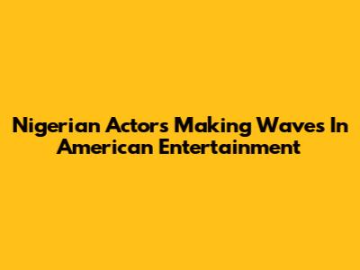 Nigerian Actors Making Waves In American Entertainment