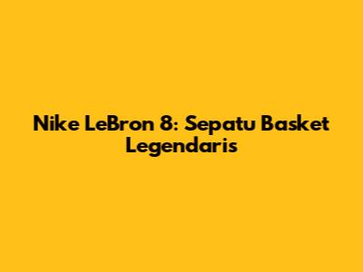 Nike LeBron 8: Sepatu Basket Legendaris
