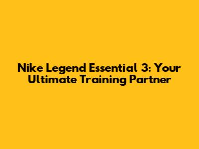Nike Legend Essential 3: Your Ultimate Training Partner