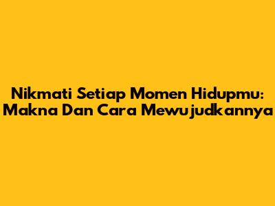 Nikmati Setiap Momen Hidupmu: Makna Dan Cara Mewujudkannya