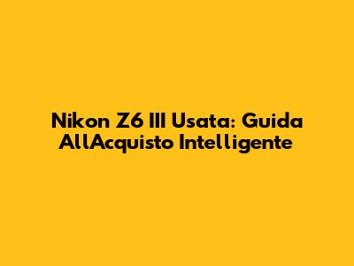 Nikon Z6 III Usata: Guida All'Acquisto Intelligente