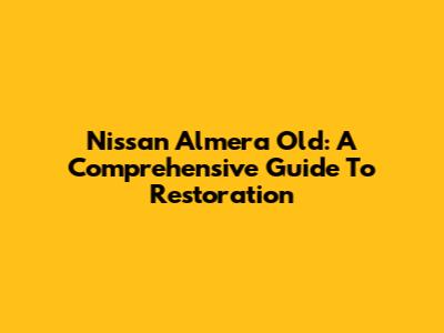 Nissan Almera Old: A Comprehensive Guide To Restoration