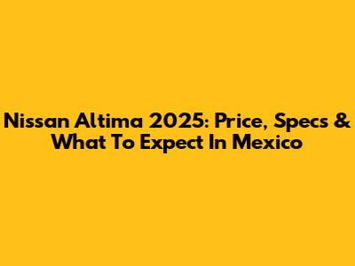 Nissan Altima 2025: Price, Specs & What To Expect In Mexico