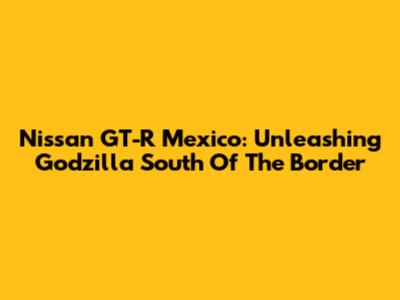 Nissan GT-R Mexico: Unleashing Godzilla South Of The Border