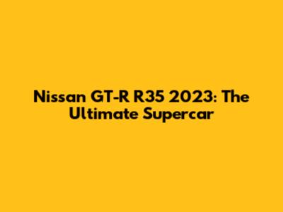 Nissan GT-R R35 2023: The Ultimate Supercar