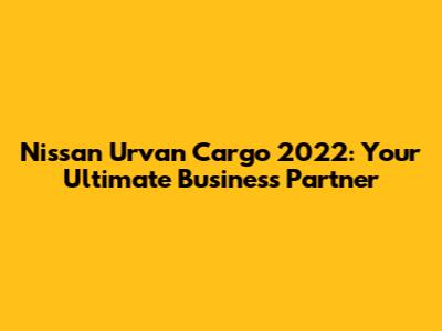 Nissan Urvan Cargo 2022: Your Ultimate Business Partner