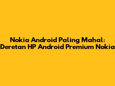 Nokia Android Paling Mahal: Deretan HP Android Premium Nokia