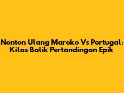 Nonton Ulang Maroko Vs Portugal: Kilas Balik Pertandingan Epik