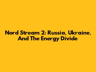 Nord Stream 2: Russia, Ukraine, And The Energy Divide