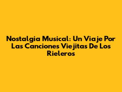Nostalgia Musical: Un Viaje Por Las Canciones Viejitas De Los Rieleros