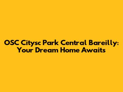 OSC Citysc Park Central Bareilly: Your Dream Home Awaits
