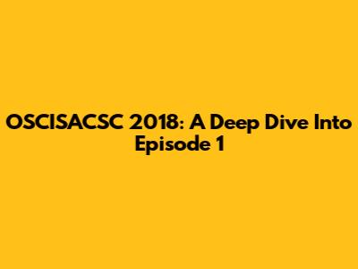 OSCISACSC 2018: A Deep Dive Into Episode 1