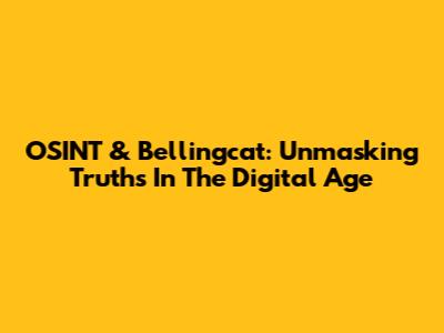 OSINT & Bellingcat: Unmasking Truths In The Digital Age