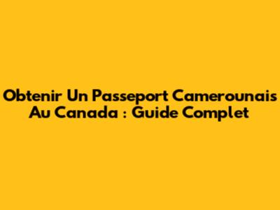 Obtenir Un Passeport Camerounais Au Canada : Guide Complet