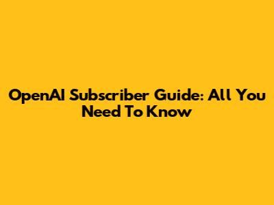 OpenAI Subscriber Guide: All You Need To Know