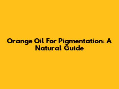 Orange Oil For Pigmentation: A Natural Guide