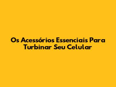 Os Acessórios Essenciais Para Turbinar Seu Celular