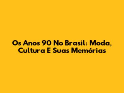Os Anos 90 No Brasil: Moda, Cultura E Suas Memórias