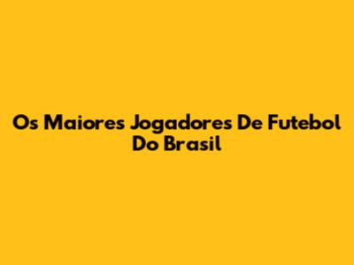 Os Maiores Jogadores De Futebol Do Brasil