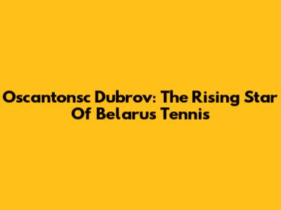 Oscantonsc Dubrov: The Rising Star Of Belarus Tennis
