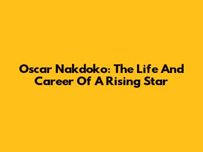 Oscar Nakdoko: The Life And Career Of A Rising Star