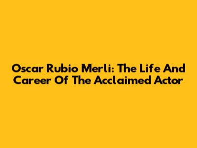 Oscar Rubio Merli: The Life And Career Of The Acclaimed Actor