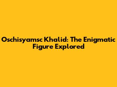 Oschisyamsc Khalid: The Enigmatic Figure Explored