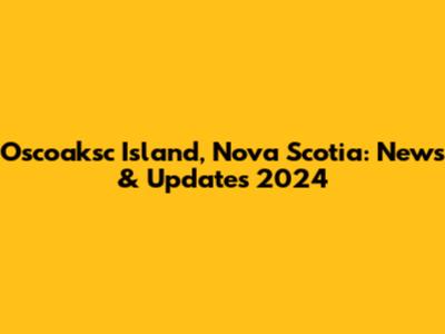 Oscoaksc Island, Nova Scotia: News & Updates 2024