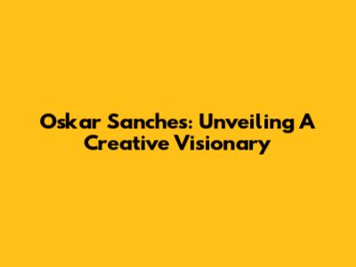 Oskar Sanches: Unveiling A Creative Visionary