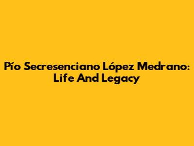 Pío Secresenciano López Medrano: Life And Legacy