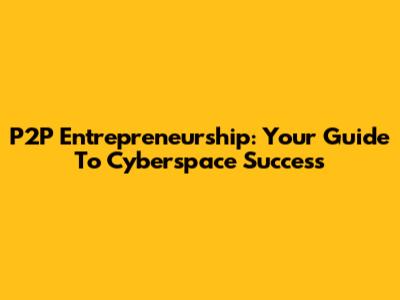 P2P Entrepreneurship: Your Guide To Cyberspace Success