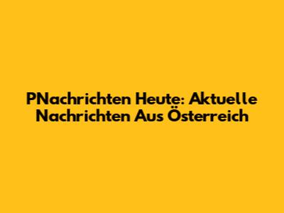 PNachrichten Heute: Aktuelle Nachrichten Aus Österreich