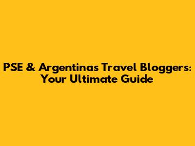 PSE & Argentina's Travel Bloggers: Your Ultimate Guide